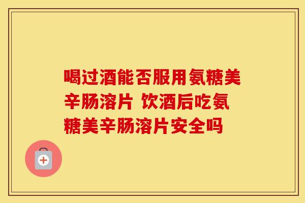 喝过酒能否服用氨糖美辛肠溶片 饮酒后吃氨糖美辛肠溶片安全吗