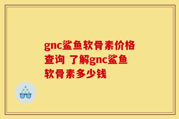 gnc鲨鱼软骨素价格查询 了解gnc鲨鱼软骨素多少钱