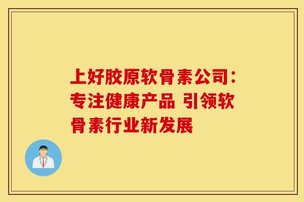 上好胶原软骨素公司：专注健康产品 引领软骨素行业新发展