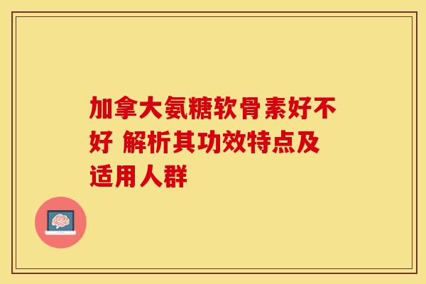 加拿大氨糖软骨素好不好 解析其功效特点及适用人群
