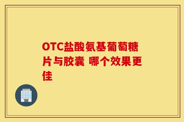 OTC盐酸氨基葡萄糖片与胶囊 哪个效果更佳