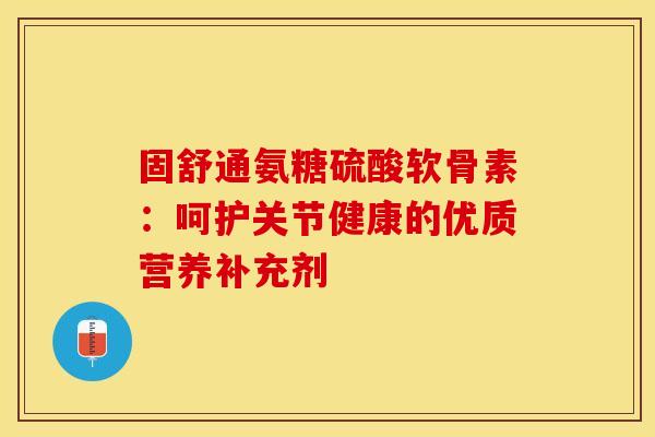 固舒通氨糖硫酸软骨素：呵护关节健康的优质营养补充剂