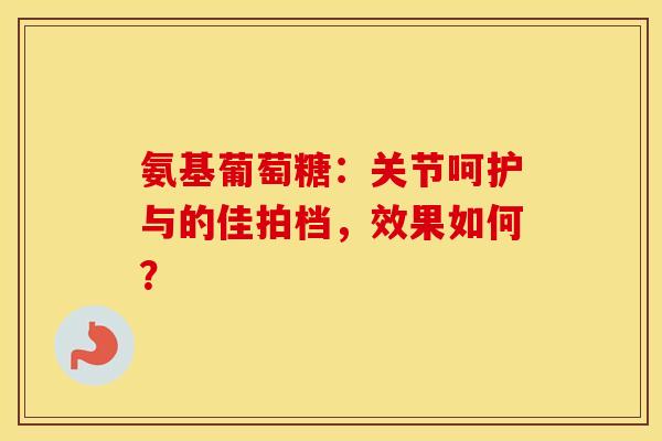 氨基葡萄糖：关节呵护与的佳拍档，效果如何？