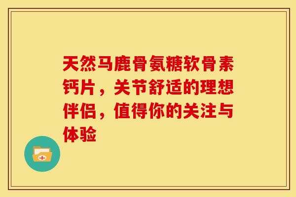 天然马鹿骨氨糖软骨素钙片，关节舒适的理想伴侣，值得你的关注与体验