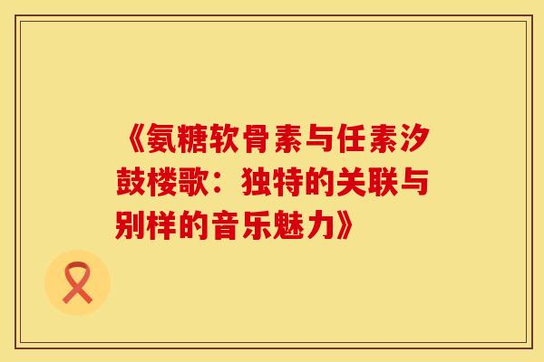 《氨糖软骨素与任素汐鼓楼歌：独特的关联与别样的音乐魅力》