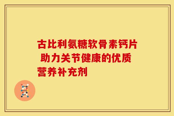 古比利氨糖软骨素钙片 助力关节健康的优质营养补充剂