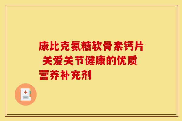 康比克氨糖软骨素钙片 关爱关节健康的优质营养补充剂