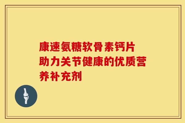 康速氨糖软骨素钙片 助力关节健康的优质营养补充剂