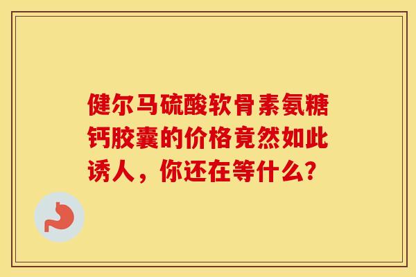 健尔马硫酸软骨素氨糖钙胶囊的价格竟然如此诱人，你还在等什么？