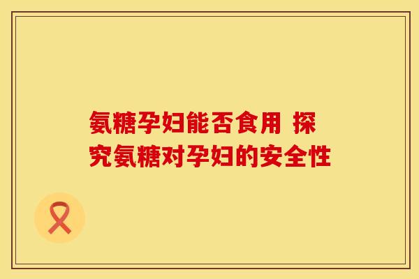 氨糖孕妇能否食用 探究氨糖对孕妇的安全性