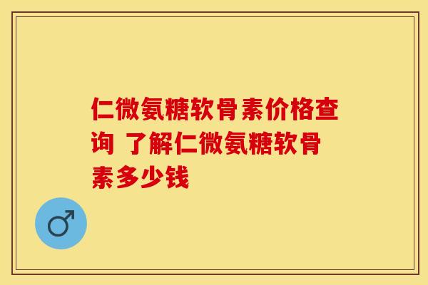 仁微氨糖软骨素价格查询 了解仁微氨糖软骨素多少钱