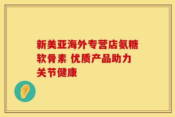 新美亚海外专营店氨糖软骨素 优质产品助力关节健康 新美亚海外专营店氨糖软骨素 优质产品助力关节健康