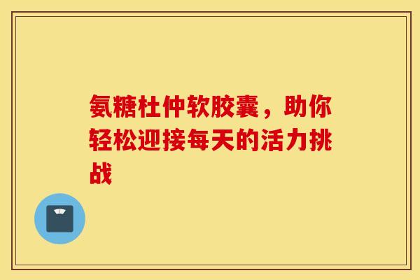 氨糖杜仲软胶囊，助你轻松迎接每天的活力挑战