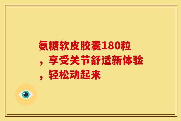 氨糖软皮胶囊180粒，享受关节舒适新体验，轻松动起来