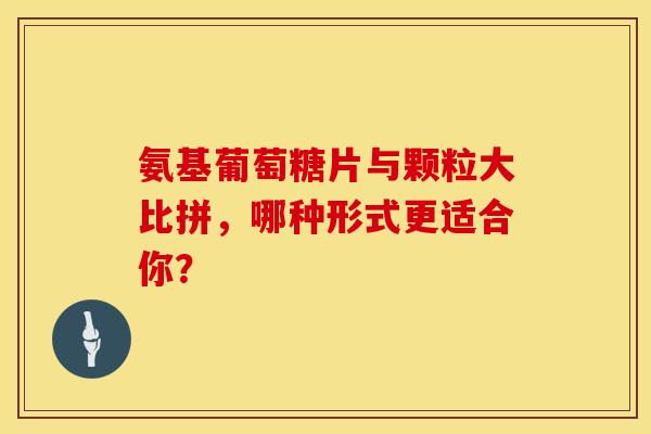氨基葡萄糖片与颗粒大比拼，哪种形式更适合你？