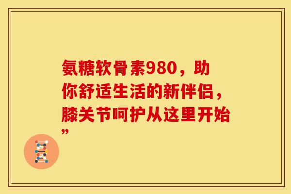氨糖软骨素980，助你舒适生活的新伴侣，膝关节呵护从这里开始”