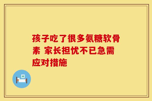 孩子吃了很多氨糖软骨素 家长担忧不已急需应对措施 孩子吃了很多氨糖软骨素 家长担忧不已急需应对措施