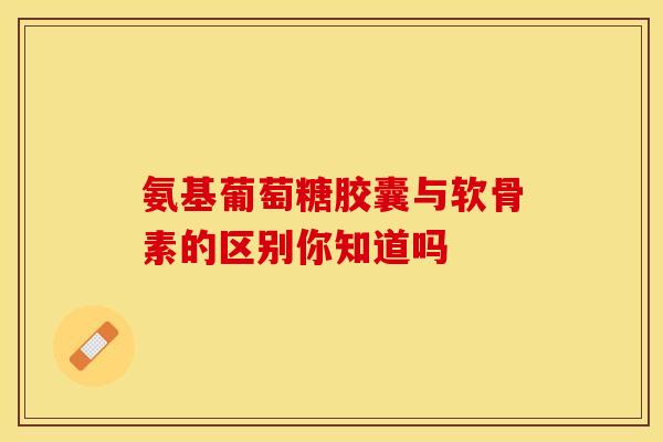 氨基葡萄糖胶囊与软骨素的区别你知道吗