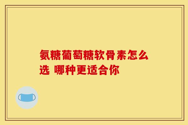 氨糖葡萄糖软骨素怎么选 哪种更适合你