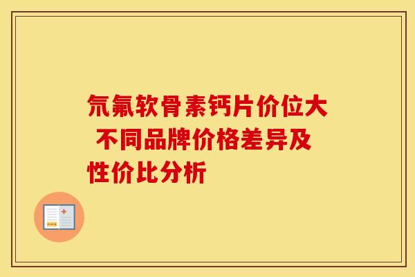 氘氟软骨素钙片价位大 不同品牌价格差异及性价比分析