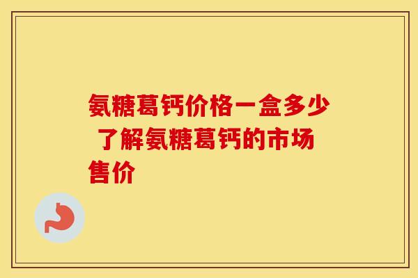氨糖葛钙价格一盒多少 了解氨糖葛钙的市场售价