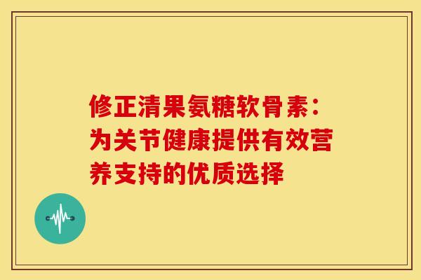 修正清果氨糖软骨素：为关节健康提供有效营养支持的优质选择