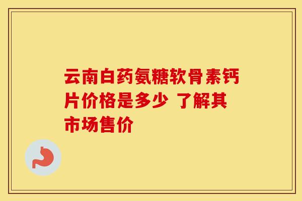 云南白药氨糖软骨素钙片价格是多少 了解其市场售价