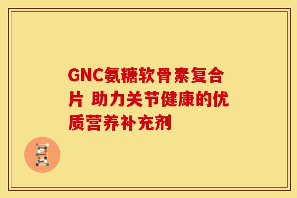 GNC氨糖软骨素复合片 助力关节健康的优质营养补充剂