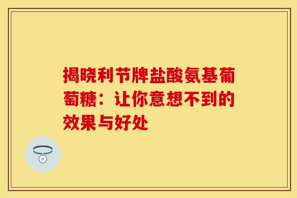 揭晓利节牌盐酸氨基葡萄糖:让你意想不到的效果与好处 揭晓利节牌盐酸氨基葡萄糖:让你意想不到的效果与好处