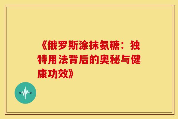 《俄罗斯涂抹氨糖：独特用法背后的奥秘与健康功效》