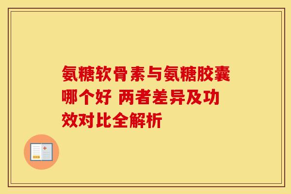氨糖软骨素与氨糖胶囊哪个好 两者差异及功效对比全解析