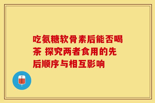 吃氨糖软骨素后能否喝茶 探究两者食用的先后顺序与相互影响