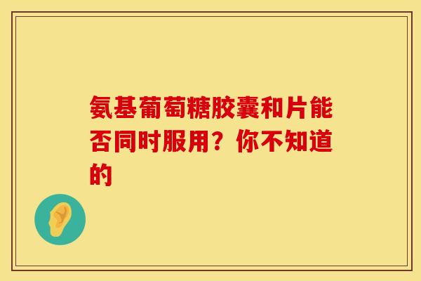 氨基葡萄糖胶囊和片能否同时服用？你不知道的