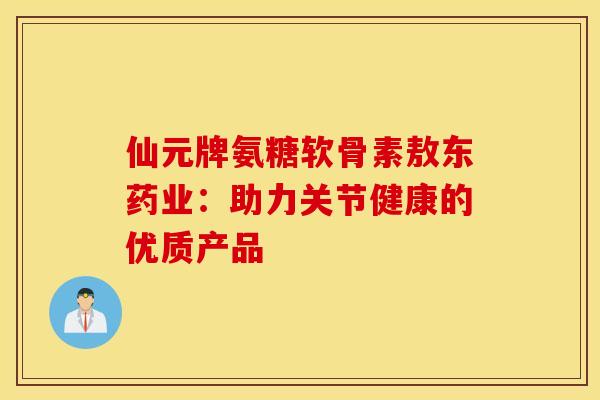仙元牌氨糖软骨素敖东药业：助力关节健康的优质产品