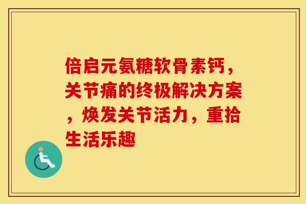 倍启元氨糖软骨素钙，关节痛的终极解决方案，焕发关节活力，重拾生活乐趣