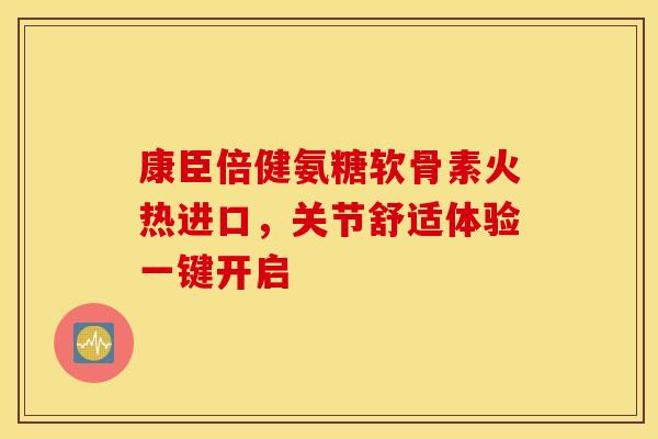 康臣倍健氨糖软骨素火热进口，关节舒适体验一键开启