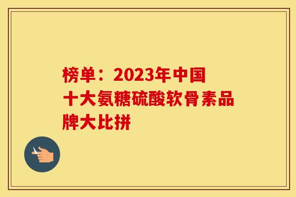 榜单：2023年中国十大氨糖硫酸软骨素品牌大比拼