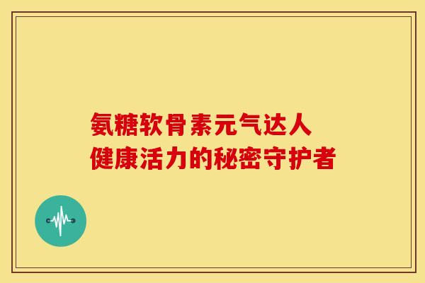 氨糖软骨素元气达人 健康活力的秘密守护者