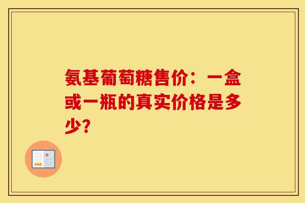 氨基葡萄糖售价：一盒或一瓶的真实价格是多少？