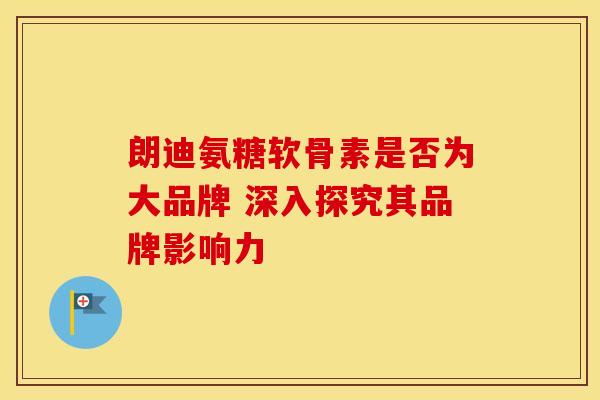 朗迪氨糖软骨素是否为大品牌 深入探究其品牌影响力