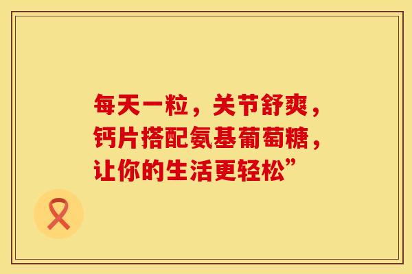 每天一粒，关节舒爽，钙片搭配氨基葡萄糖，让你的生活更轻松”