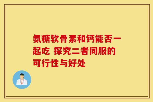 氨糖软骨素和钙能否一起吃 探究二者同服的可行性与好处