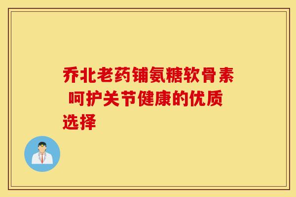 乔北老药铺氨糖软骨素 呵护关节健康的优质选择