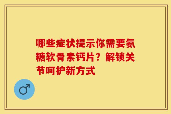 哪些症状提示你需要氨糖软骨素钙片？解锁关节呵护新方式