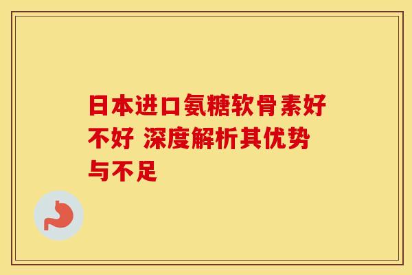 日本进口氨糖软骨素好不好 深度解析其优势与不足 日本进口氨糖软骨素好不好 深度解析其优势与不足