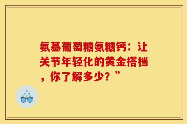 氨基葡萄糖氨糖钙:让关节年轻化的黄金搭档,你了解多少?” 氨基葡萄糖氨糖钙:让关节年轻化的黄金搭档,你了解多少?”