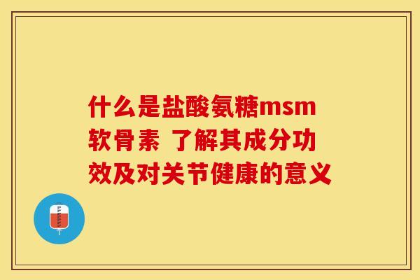 什么是盐酸氨糖msm软骨素 了解其成分功效及对关节健康的意义