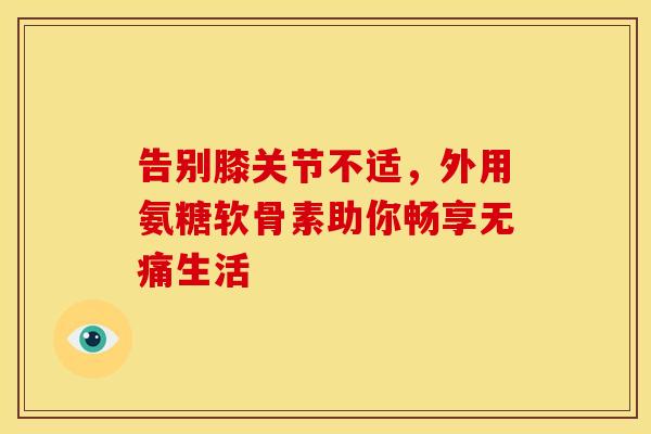 告别膝关节不适,外用氨糖软骨素助你畅享无痛生活 告别膝关节不适,外用氨糖软骨素助你畅享无痛生活