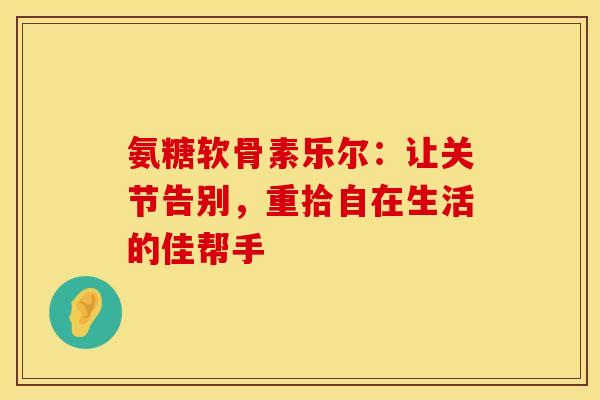 氨糖软骨素乐尔：让关节告别，重拾自在生活的佳帮手
