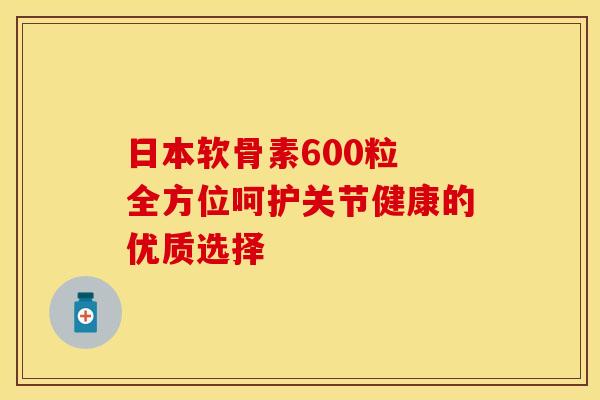 日本软骨素600粒 全方位呵护关节健康的优质选择